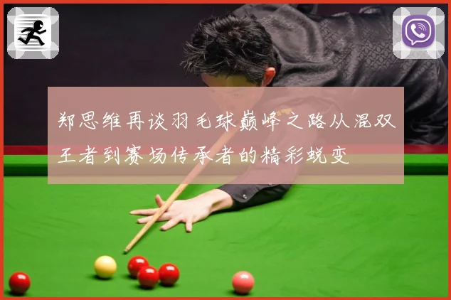 郑思维再谈羽毛球巅峰之路从混双王者到赛场传承者的精彩蜕变