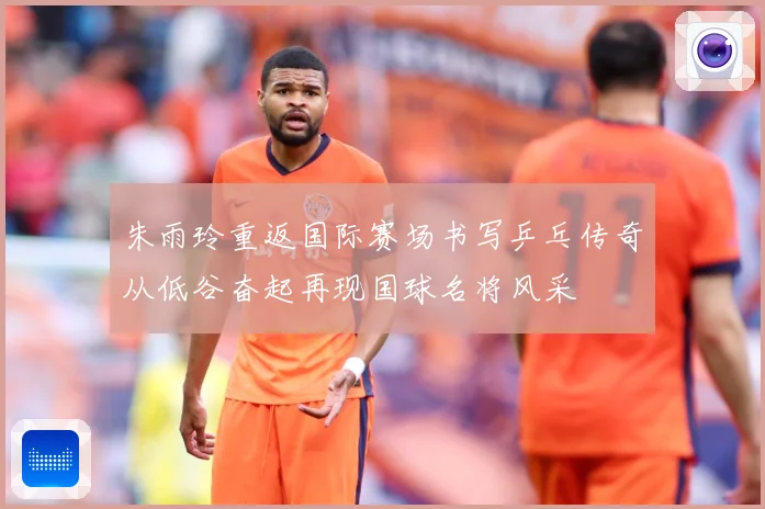 朱雨玲重返国际赛场书写乒乓传奇从低谷奋起再现国球名将风采