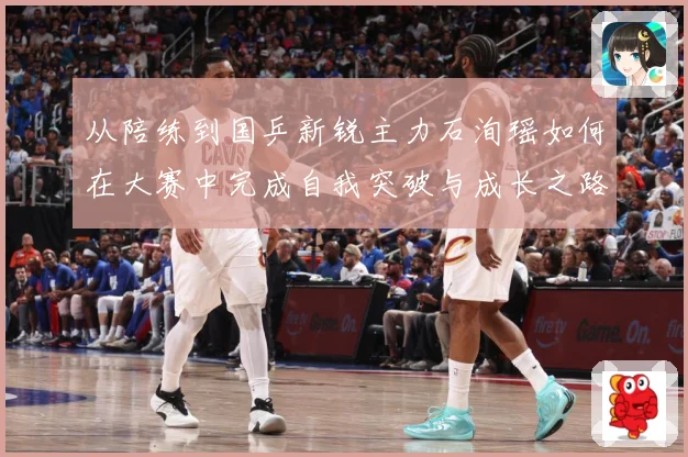从陪练到国乒新锐主力石洵瑶如何在大赛中完成自我突破与成长之路解析