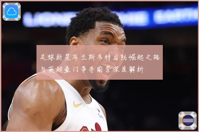 足球新星布兰斯韦特后防崛起之路与英超豪门争夺前景深度解析