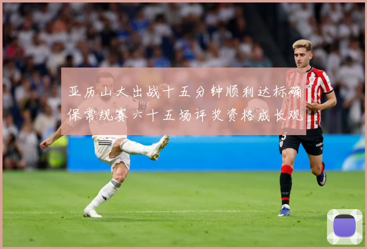 亚历山大出战十五分钟顺利达标确保常规赛六十五场评奖资格成长观察