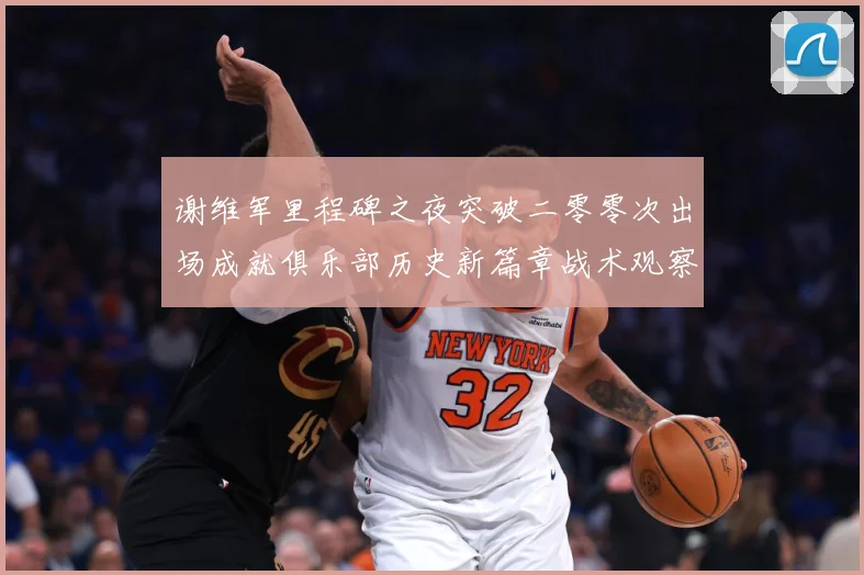 谢维军里程碑之夜突破二零零次出场成就俱乐部历史新篇章战术观察