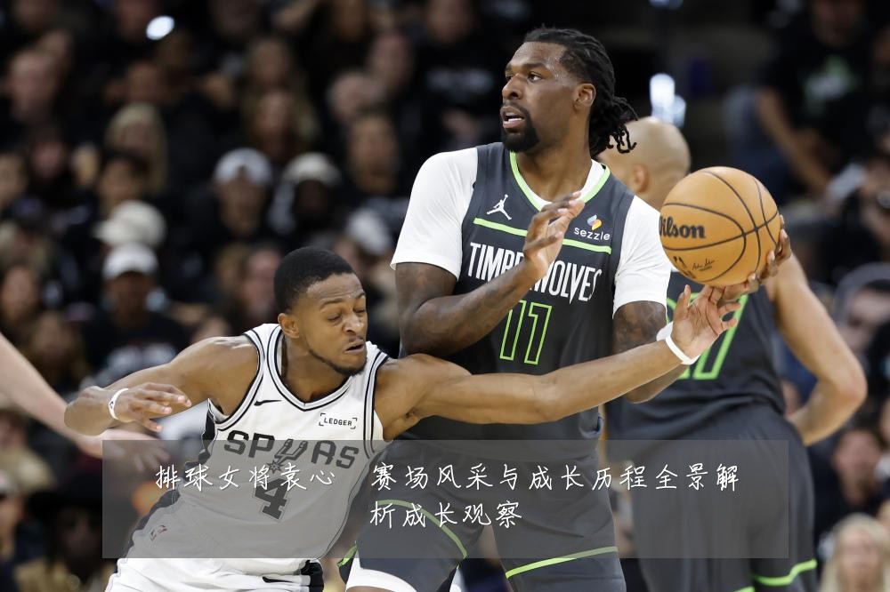 排球女将袁心玥赛场风采与成长历程全景解析成长观察